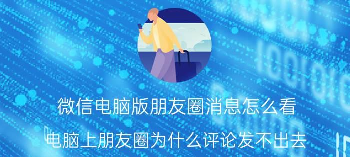 微信电脑版朋友圈消息怎么看 电脑上朋友圈为什么评论发不出去？